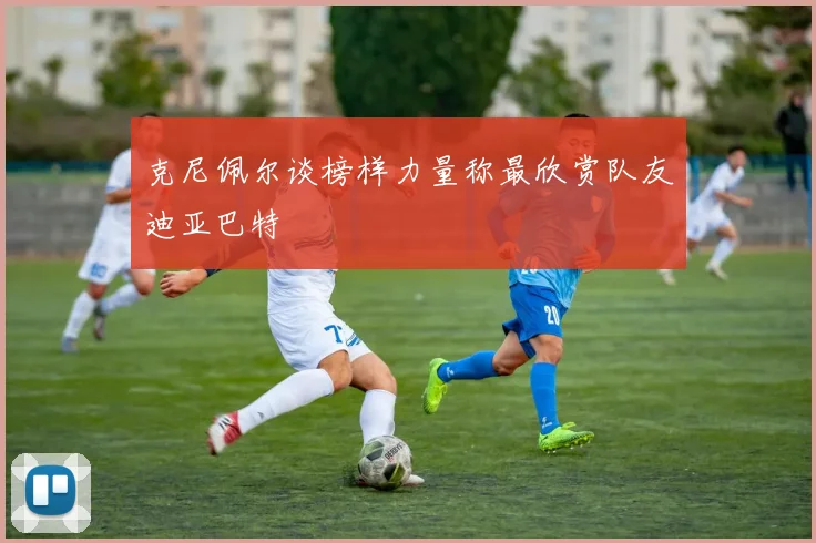 克尼佩尔谈榜样力量称最欣赏队友迪亚巴特