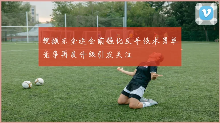 樊振东全运会前强化反手技术男单竞争再度升级引发关注