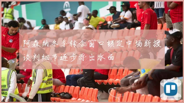 阿森纳冬季转会窗口锁定中场新援谈判细节逐步浮出水面