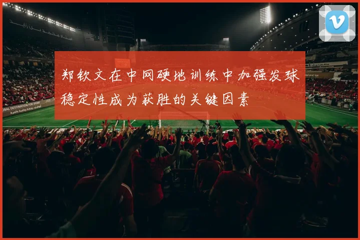 郑钦文在中网硬地训练中加强发球稳定性成为获胜的关键因素